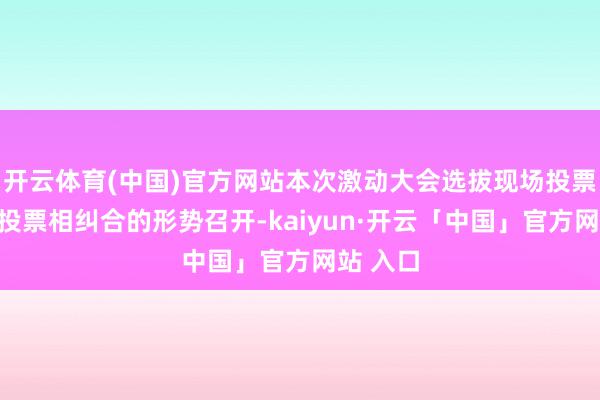 开云体育(中国)官方网站本次激动大会选拔现场投票和收罗投票相纠合的形势召开-kaiyun·开云「中国」官方网站 入口