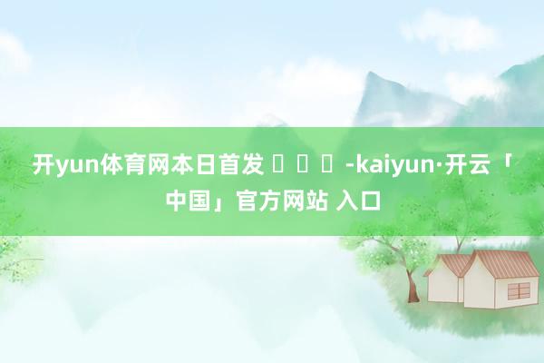 开yun体育网本日首发 ​​​-kaiyun·开云「中国」官方网站 入口