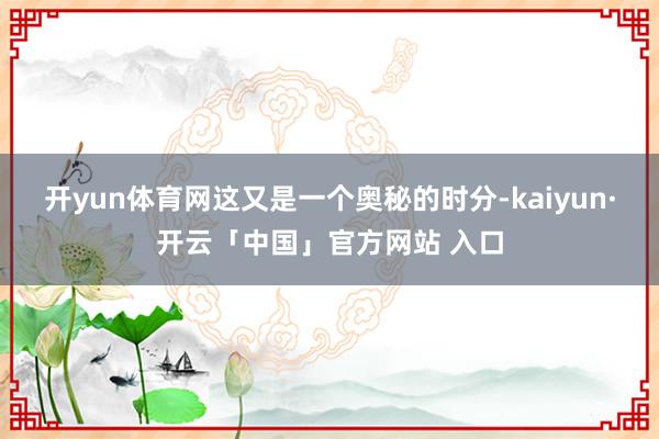 开yun体育网这又是一个奥秘的时分-kaiyun·开云「中国」官方网站 入口