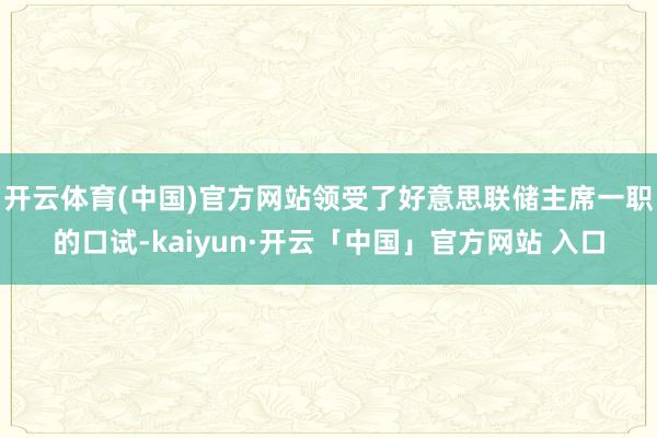 开云体育(中国)官方网站领受了好意思联储主席一职的口试-kaiyun·开云「中国」官方网站 入口