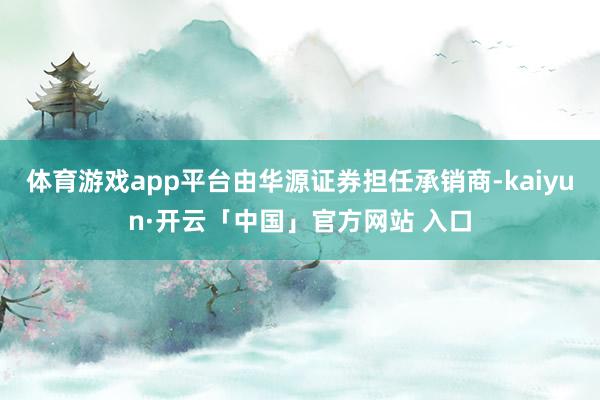 体育游戏app平台由华源证券担任承销商-kaiyun·开云「中国」官方网站 入口