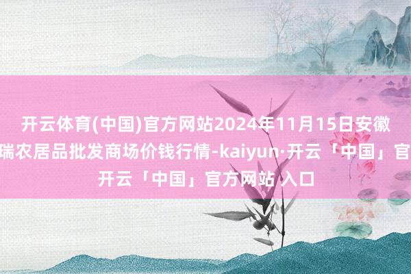 开云体育(中国)官方网站2024年11月15日安徽省淮北市中瑞农居品批发商场价钱行情-kaiyun·开云「中国」官方网站 入口