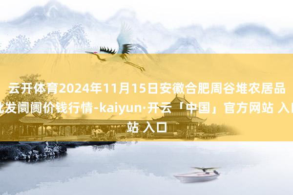 云开体育2024年11月15日安徽合肥周谷堆农居品批发阛阓价钱行情-kaiyun·开云「中国」官方网站 入口