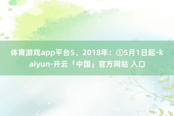 体育游戏app平台　　5、2018年：　　①5月1日起-kaiyun·开云「中国」官方网站 入口