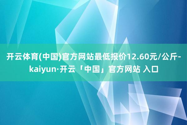 开云体育(中国)官方网站最低报价12.60元/公斤-kaiyun·开云「中国」官方网站 入口