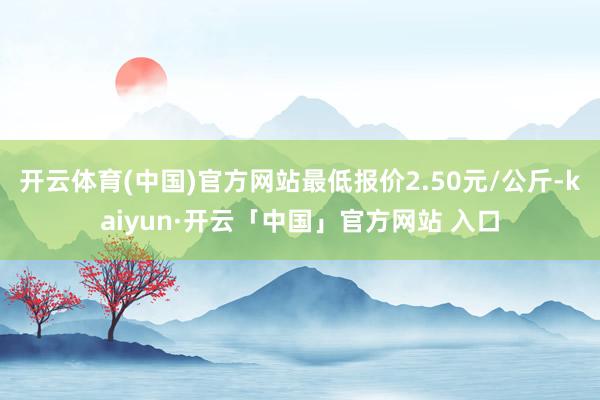 开云体育(中国)官方网站最低报价2.50元/公斤-kaiyun·开云「中国」官方网站 入口