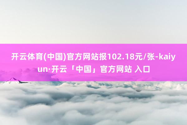 开云体育(中国)官方网站报102.18元/张-kaiyun·开云「中国」官方网站 入口