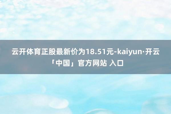 云开体育正股最新价为18.51元-kaiyun·开云「中国」官方网站 入口