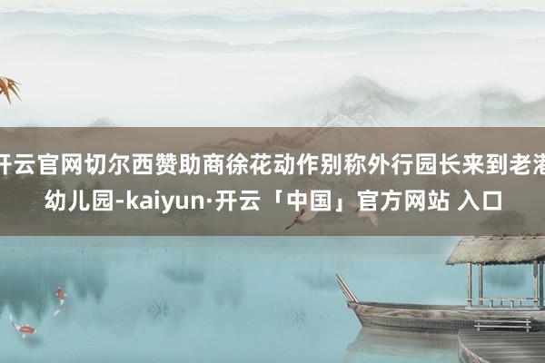 开云官网切尔西赞助商徐花动作别称外行园长来到老港幼儿园-kaiyun·开云「中国」官方网站 入口