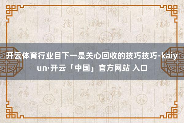 开云体育行业目下一是关心回收的技巧技巧-kaiyun·开云「中国」官方网站 入口