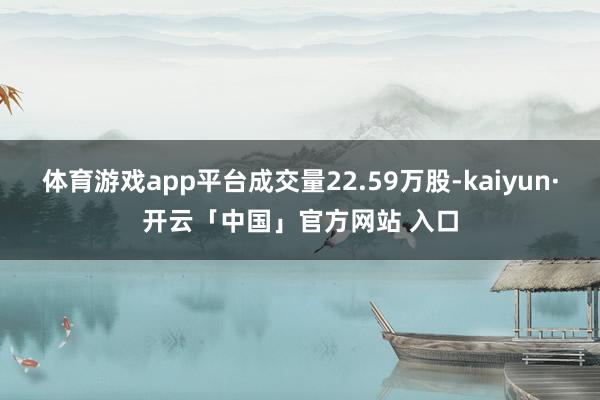 体育游戏app平台成交量22.59万股-kaiyun·开云「中国」官方网站 入口