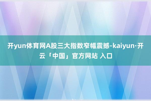 开yun体育网A股三大指数窄幅震撼-kaiyun·开云「中国」官方网站 入口