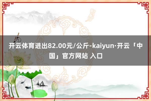 开云体育进出82.00元/公斤-kaiyun·开云「中国」官方网站 入口