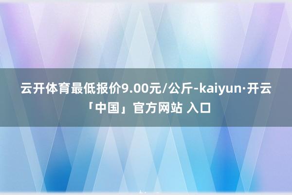 云开体育最低报价9.00元/公斤-kaiyun·开云「中国」官方网站 入口