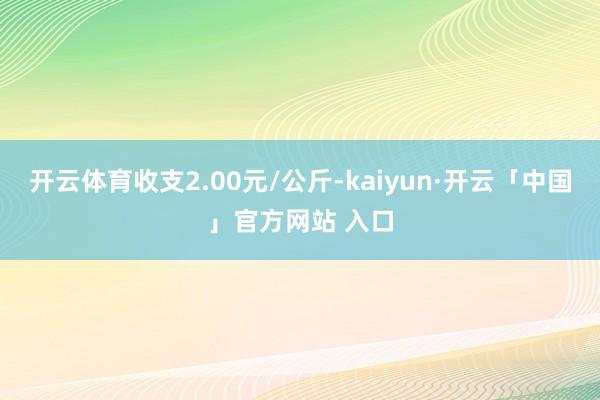 开云体育收支2.00元/公斤-kaiyun·开云「中国」官方网站 入口