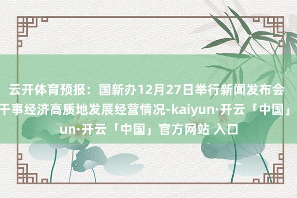 云开体育预报：国新办12月27日举行新闻发布会 先容交通运输干事经济高质地发展经营情况-kaiyun·开云「中国」官方网站 入口