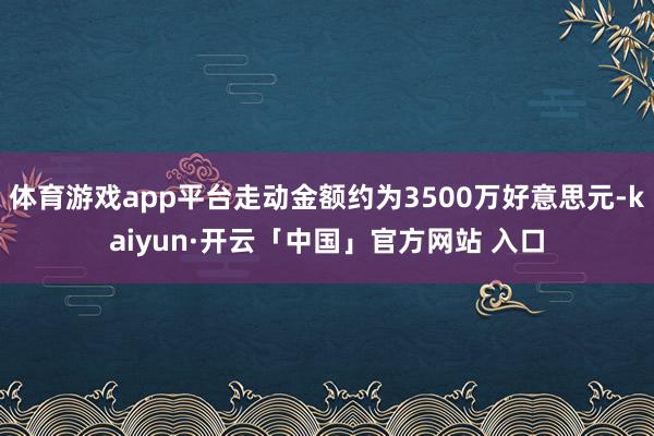 体育游戏app平台走动金额约为3500万好意思元-kaiyun·开云「中国」官方网站 入口