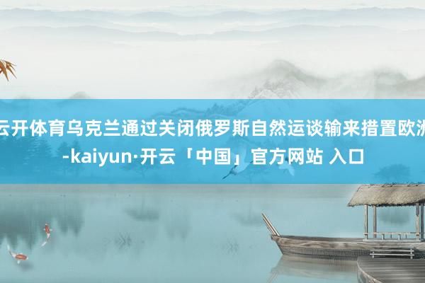 云开体育乌克兰通过关闭俄罗斯自然运谈输来措置欧洲-kaiyun·开云「中国」官方网站 入口