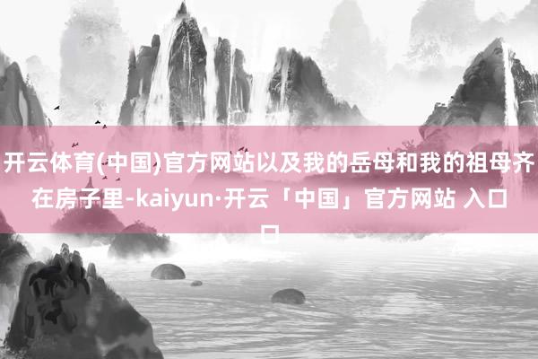 开云体育(中国)官方网站以及我的岳母和我的祖母齐在房子里-kaiyun·开云「中国」官方网站 入口