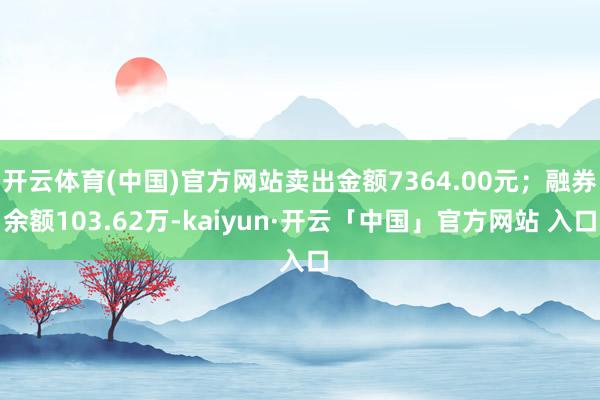 开云体育(中国)官方网站卖出金额7364.00元；融券余额103.62万-kaiyun·开云「中国」官方网站 入口