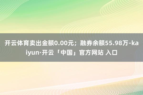 开云体育卖出金额0.00元；融券余额55.98万-kaiyun·开云「中国」官方网站 入口