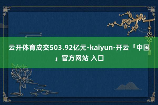 云开体育成交503.92亿元-kaiyun·开云「中国」官方网站 入口