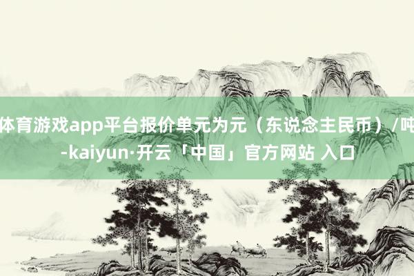 体育游戏app平台报价单元为元（东说念主民币）/吨-kaiyun·开云「中国」官方网站 入口