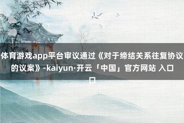 体育游戏app平台审议通过《对于缔结关系往复协议的议案》-kaiyun·开云「中国」官方网站 入口