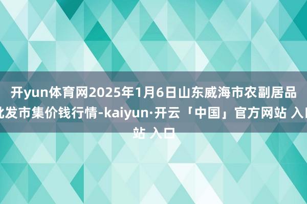 开yun体育网2025年1月6日山东威海市农副居品批发市集价钱行情-kaiyun·开云「中国」官方网站 入口