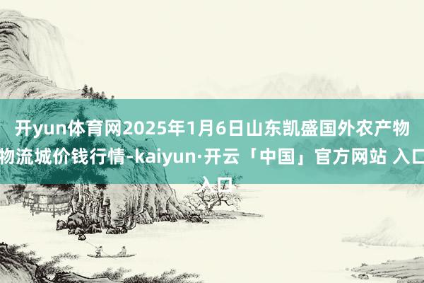 开yun体育网2025年1月6日山东凯盛国外农产物物流城价钱行情-kaiyun·开云「中国」官方网站 入口