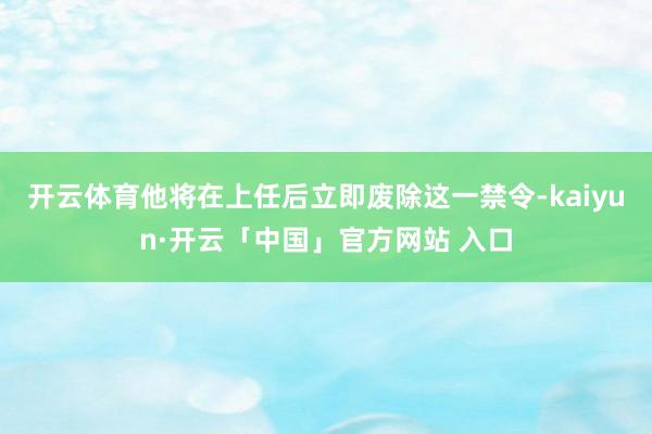 开云体育他将在上任后立即废除这一禁令-kaiyun·开云「中国」官方网站 入口