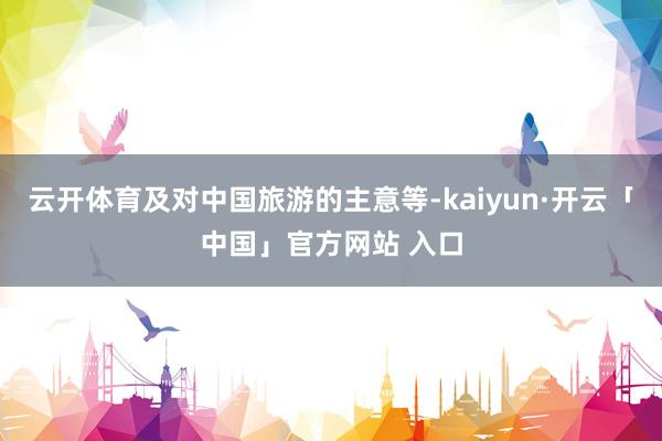 云开体育及对中国旅游的主意等-kaiyun·开云「中国」官方网站 入口