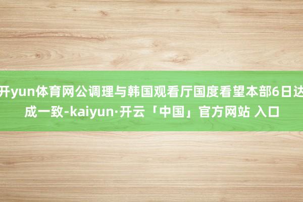 开yun体育网公调理与韩国观看厅国度看望本部6日达成一致-kaiyun·开云「中国」官方网站 入口