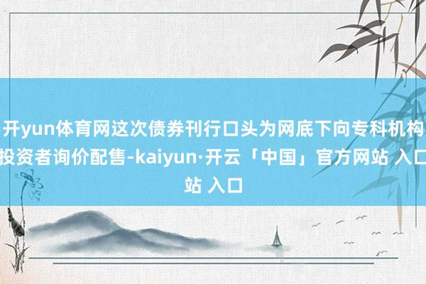 开yun体育网这次债券刊行口头为网底下向专科机构投资者询价配售-kaiyun·开云「中国」官方网站 入口