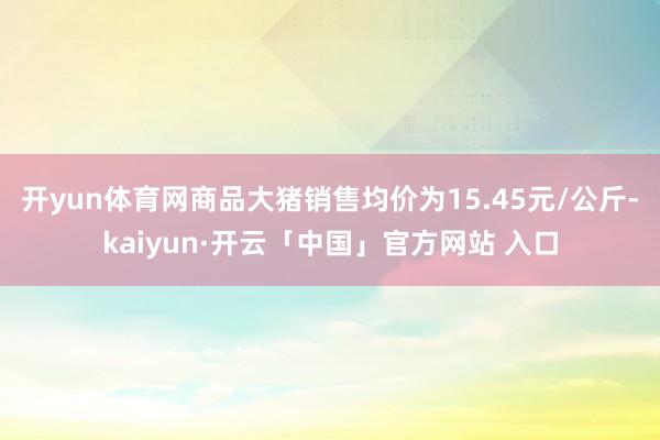 开yun体育网商品大猪销售均价为15.45元/公斤-kaiyun·开云「中国」官方网站 入口