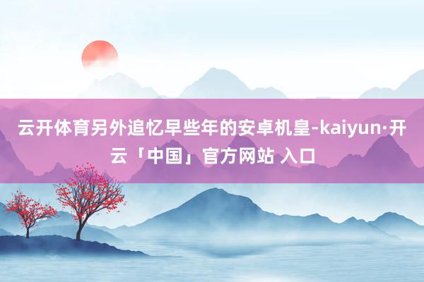 云开体育另外追忆早些年的安卓机皇-kaiyun·开云「中国」官方网站 入口