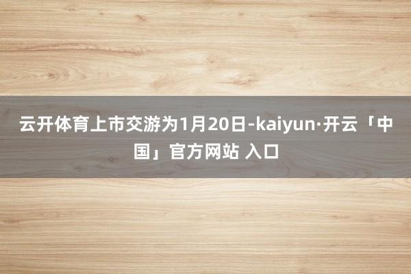 云开体育上市交游为1月20日-kaiyun·开云「中国」官方网站 入口