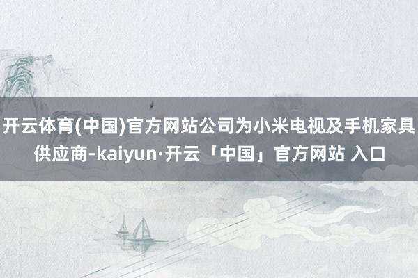 开云体育(中国)官方网站公司为小米电视及手机家具供应商-kaiyun·开云「中国」官方网站 入口