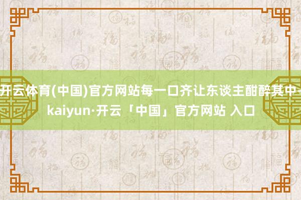 开云体育(中国)官方网站每一口齐让东谈主酣醉其中-kaiyun·开云「中国」官方网站 入口