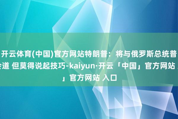 开云体育(中国)官方网站特朗普：将与俄罗斯总统普京会道 但莫得说起技巧-kaiyun·开云「中国」官方网站 入口