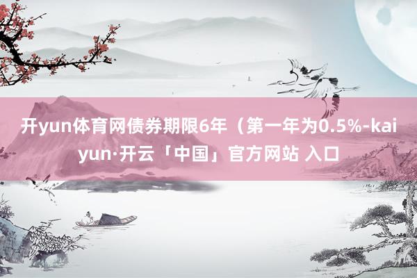 开yun体育网债券期限6年（第一年为0.5%-kaiyun·开云「中国」官方网站 入口