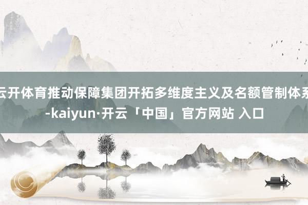 云开体育推动保障集团开拓多维度主义及名额管制体系-kaiyun·开云「中国」官方网站 入口