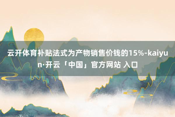 云开体育补贴法式为产物销售价钱的15%-kaiyun·开云「中国」官方网站 入口