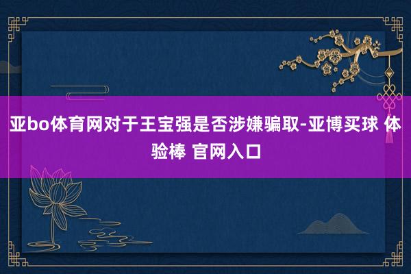 亚bo体育网对于王宝强是否涉嫌骗取-亚博买球 体验棒 官网入口