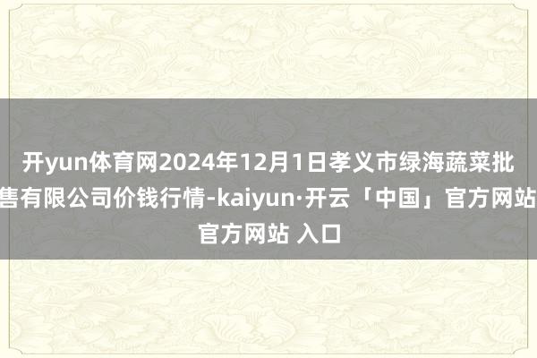 开yun体育网2024年12月1日孝义市绿海蔬菜批发销售有限公司价钱行情-kaiyun·开云「中国」官方网站 入口