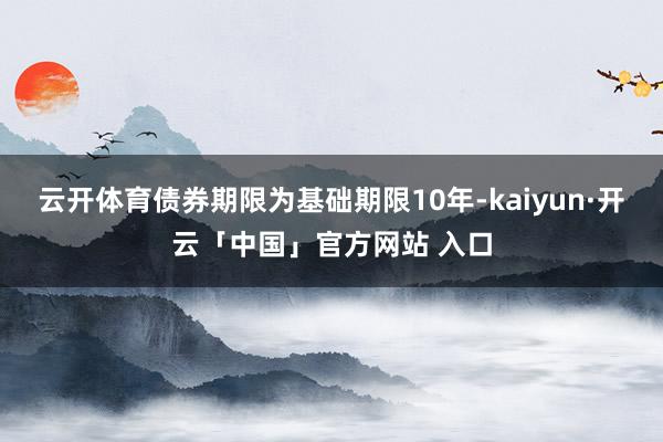 云开体育债券期限为基础期限10年-kaiyun·开云「中国」官方网站 入口