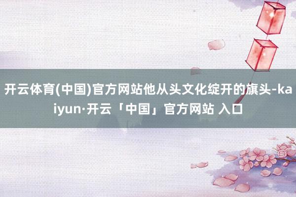 开云体育(中国)官方网站他从头文化绽开的旗头-kaiyun·开云「中国」官方网站 入口
