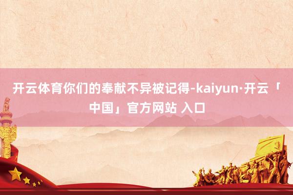 开云体育你们的奉献不异被记得-kaiyun·开云「中国」官方网站 入口